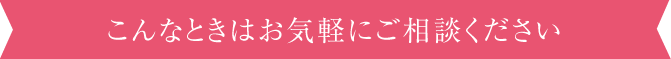 こんなときはお気軽にご相談ください